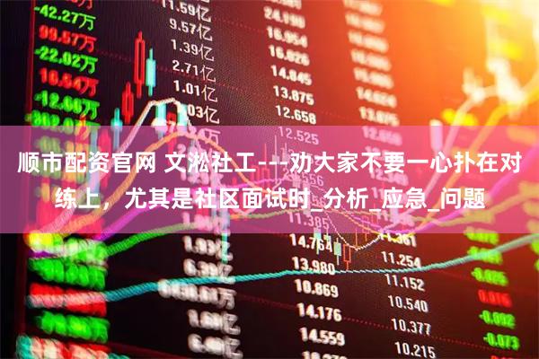 順市配資官網(wǎng) 文淞社工---勸大家不要一心撲在對(duì)練上，尤其是社區(qū)面試時(shí)_分析_應(yīng)急_問題
