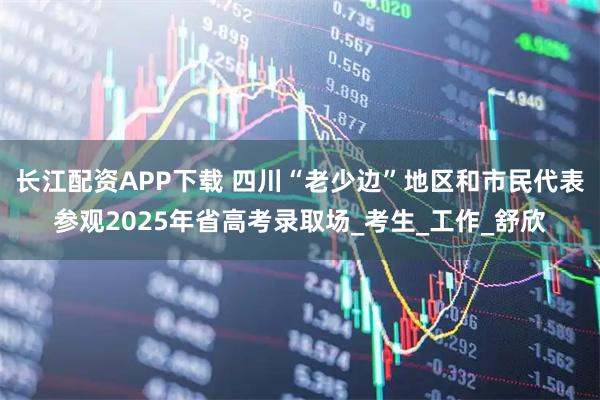 長(zhǎng)江配資APP下載 四川“老少邊”地區(qū)和市民代表參觀2025年省高考錄取場(chǎng)_考生_工作_舒欣