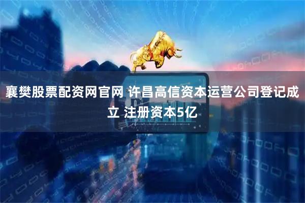 襄樊股票配資網(wǎng)官網(wǎng) 許昌高信資本運(yùn)營(yíng)公司登記成立 注冊(cè)資本5億