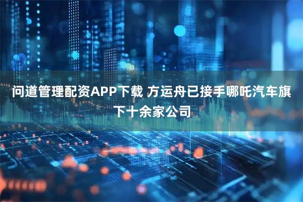 問道管理配資APP下載 方運(yùn)舟已接手哪吒汽車旗下十余家公司