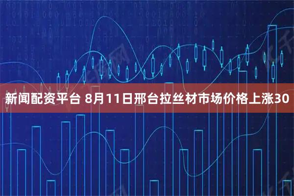新聞配資平臺(tái) 8月11日邢臺(tái)拉絲材市場(chǎng)價(jià)格上漲30
