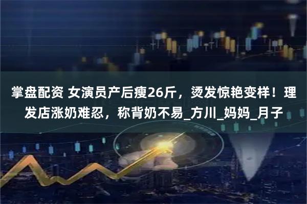掌盤配資 女演員產(chǎn)后瘦26斤，燙發(fā)驚艷變樣！理發(fā)店漲奶難忍，稱背奶不易_方川_媽媽_月子