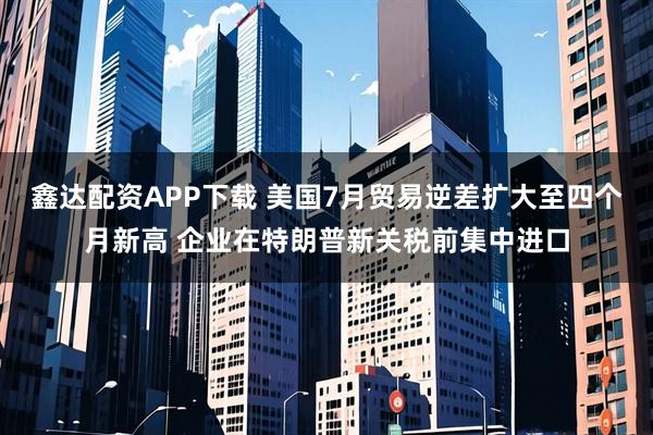 鑫達(dá)配資APP下載 美國(guó)7月貿(mào)易逆差擴(kuò)大至四個(gè)月新高 企業(yè)在特朗普新關(guān)稅前集中進(jìn)口